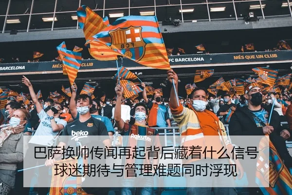 巴萨换帅传闻再起背后藏着什么信号 球迷期待与管理难题同时浮现
