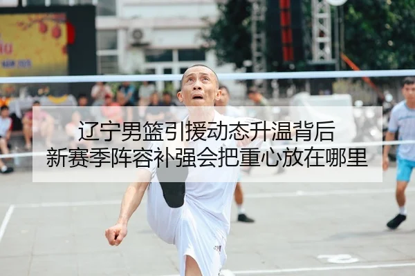 辽宁男篮引援动态升温背后 新赛季阵容补强会把重心放在哪里